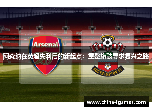 阿森纳在英超失利后的新起点:重整旗鼓寻求复兴之路