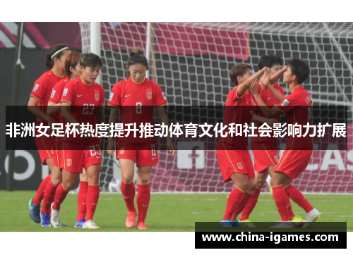 非洲女足杯热度提升推动体育文化和社会影响力扩展